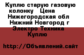 Куплю старую газовую колонку › Цена ­ 800 - Нижегородская обл., Нижний Новгород г. Электро-Техника » Куплю   
